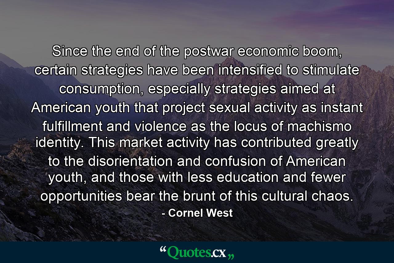 Since the end of the postwar economic boom, certain strategies have been intensified to stimulate consumption, especially strategies aimed at American youth that project sexual activity as instant fulfillment and violence as the locus of machismo identity. This market activity has contributed greatly to the disorientation and confusion of American youth, and those with less education and fewer opportunities bear the brunt of this cultural chaos. - Quote by Cornel West