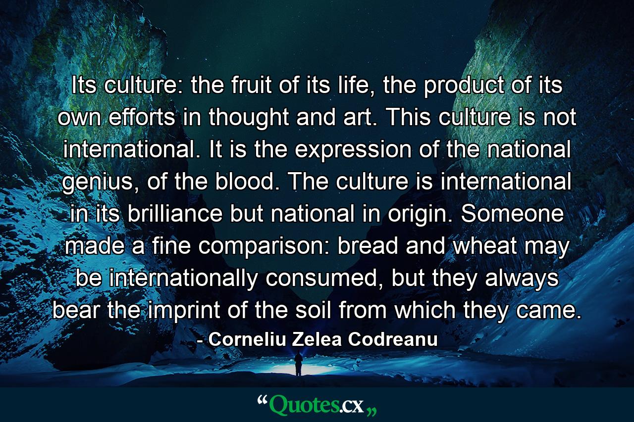 Its culture: the fruit of its life, the product of its own efforts in thought and art. This culture is not international. It is the expression of the national genius, of the blood. The culture is international in its brilliance but national in origin. Someone made a fine comparison: bread and wheat may be internationally consumed, but they always bear the imprint of the soil from which they came. - Quote by Corneliu Zelea Codreanu