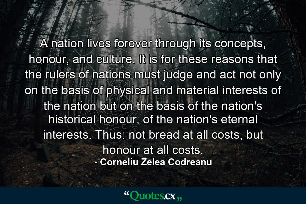 A nation lives forever through its concepts, honour, and culture. It is for these reasons that the rulers of nations must judge and act not only on the basis of physical and material interests of the nation but on the basis of the nation's historical honour, of the nation's eternal interests. Thus: not bread at all costs, but honour at all costs. - Quote by Corneliu Zelea Codreanu