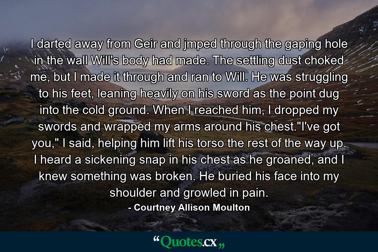 I darted away from Geir and jmped through the gaping hole in the wall Will's body had made. The settling dust choked me, but I made it through and ran to Will. He was struggling to his feet, leaning heavily on his sword as the point dug into the cold ground. When I reached him, I dropped my swords and wrapped my arms around his chest.