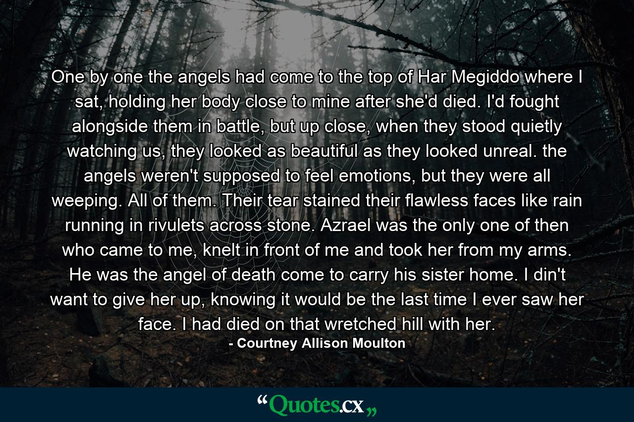 One by one the angels had come to the top of Har Megiddo where I sat, holding her body close to mine after she'd died. I'd fought alongside them in battle, but up close, when they stood quietly watching us, they looked as beautiful as they looked unreal. the angels weren't supposed to feel emotions, but they were all weeping. All of them. Their tear stained their flawless faces like rain running in rivulets across stone. Azrael was the only one of then who came to me, knelt in front of me and took her from my arms. He was the angel of death come to carry his sister home. I din't want to give her up, knowing it would be the last time I ever saw her face. I had died on that wretched hill with her. - Quote by Courtney Allison Moulton