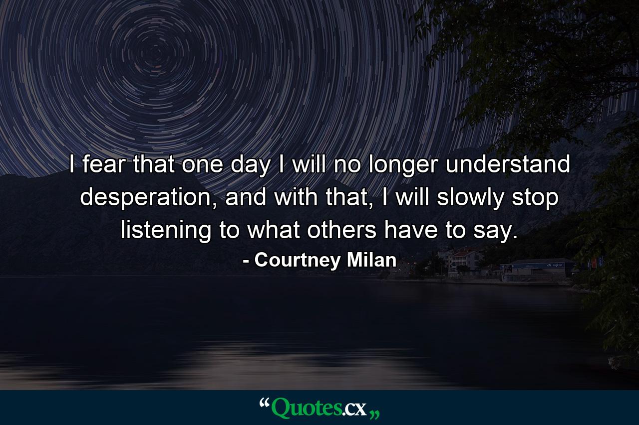 I fear that one day I will no longer understand desperation, and with that, I will slowly stop listening to what others have to say. - Quote by Courtney Milan