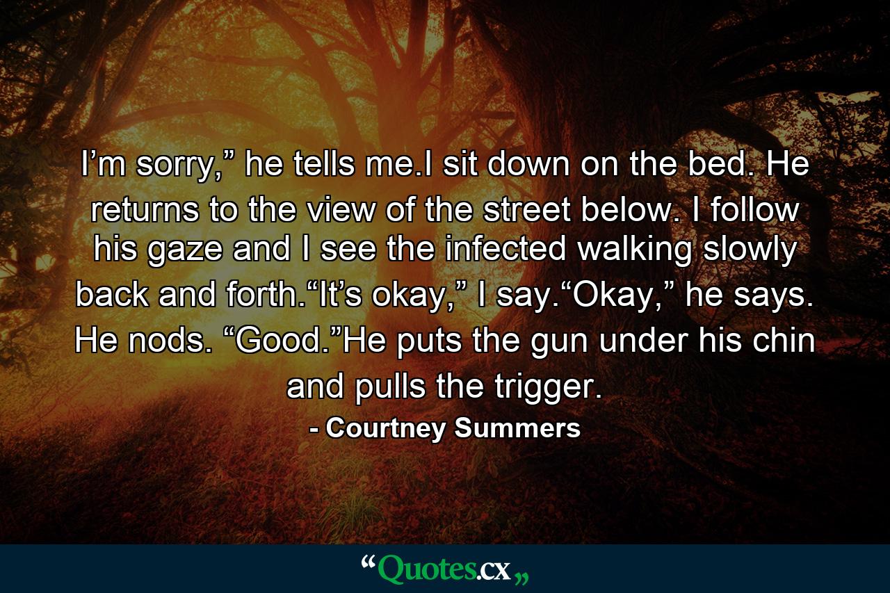 I’m sorry,” he tells me.I sit down on the bed. He returns to the view of the street below. I follow his gaze and I see the infected walking slowly back and forth.“It’s okay,” I say.“Okay,” he says. He nods. “Good.”He puts the gun under his chin and pulls the trigger. - Quote by Courtney Summers