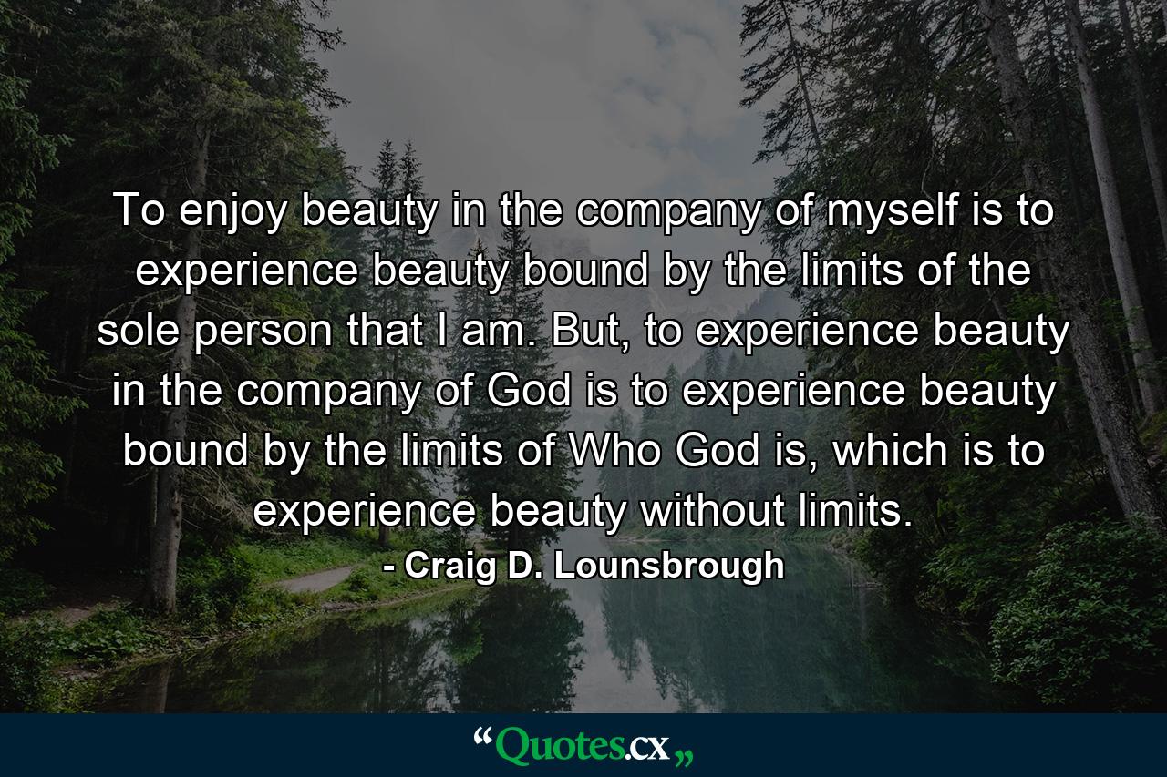 To enjoy beauty in the company of myself is to experience beauty bound by the limits of the sole person that I am. But, to experience beauty in the company of God is to experience beauty bound by the limits of Who God is, which is to experience beauty without limits. - Quote by Craig D. Lounsbrough