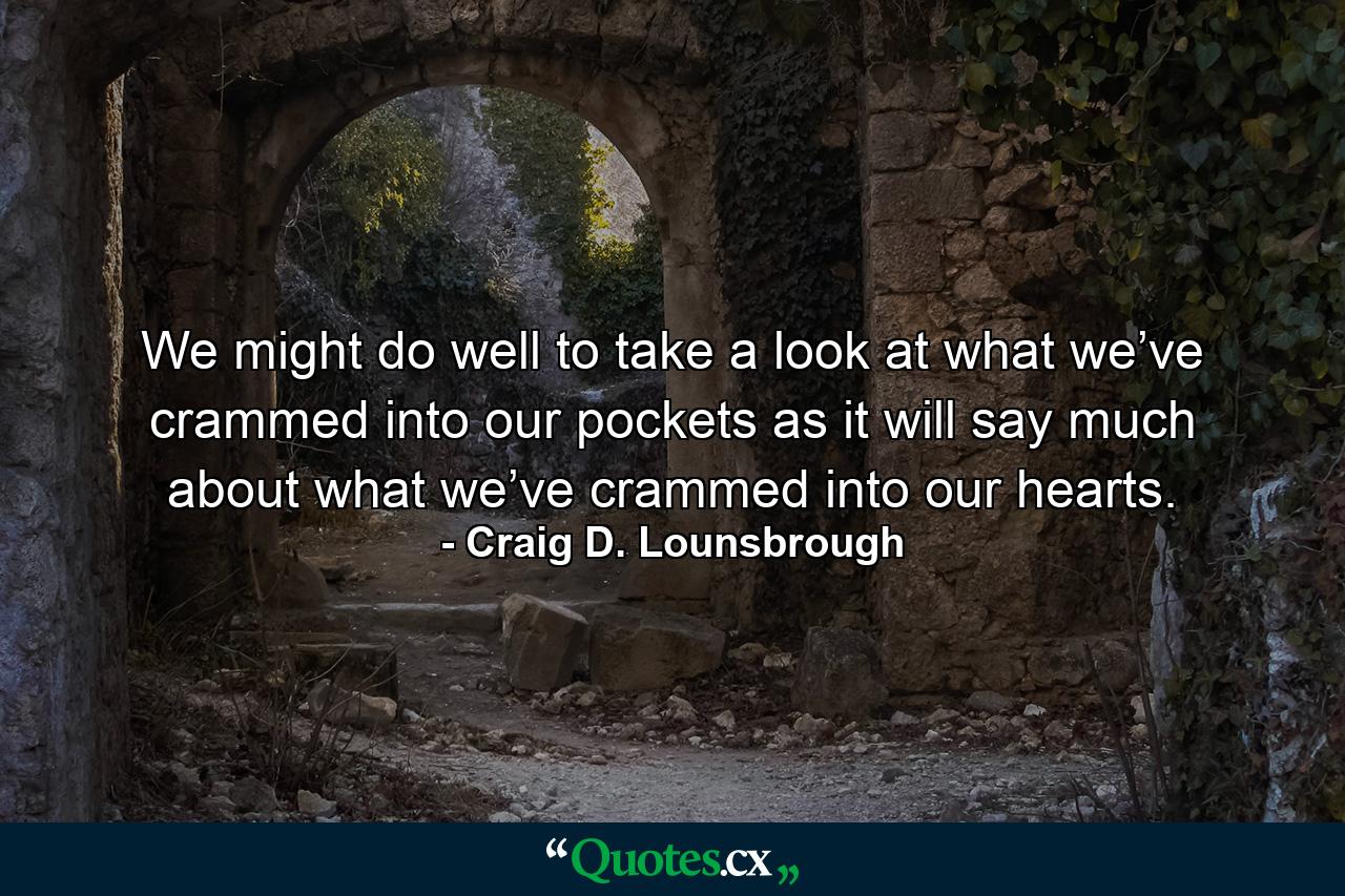 We might do well to take a look at what we’ve crammed into our pockets as it will say much about what we’ve crammed into our hearts. - Quote by Craig D. Lounsbrough