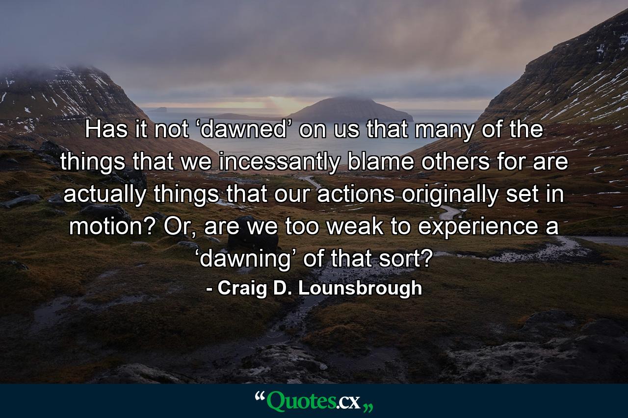 Has it not ‘dawned’ on us that many of the things that we incessantly blame others for are actually things that our actions originally set in motion? Or, are we too weak to experience a ‘dawning’ of that sort? - Quote by Craig D. Lounsbrough