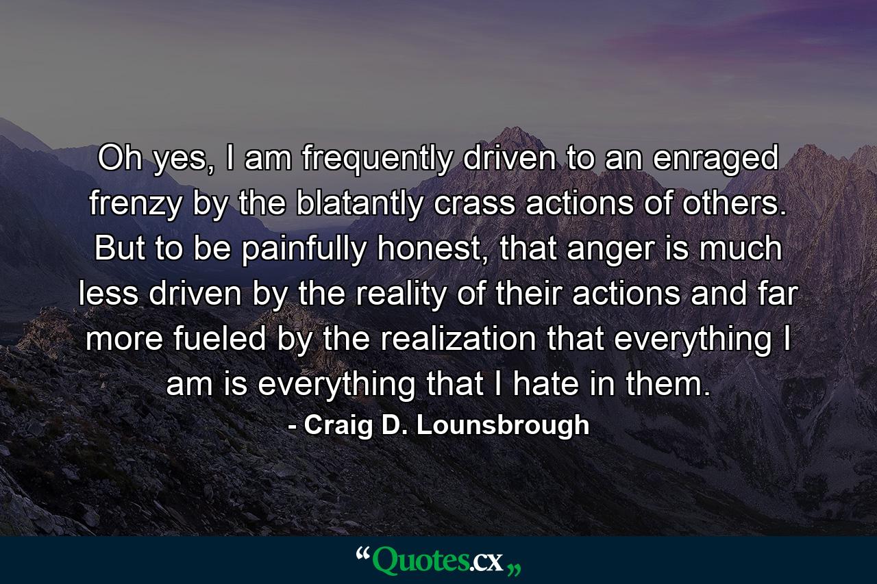 Oh yes, I am frequently driven to an enraged frenzy by the blatantly crass actions of others. But to be painfully honest, that anger is much less driven by the reality of their actions and far more fueled by the realization that everything I am is everything that I hate in them. - Quote by Craig D. Lounsbrough