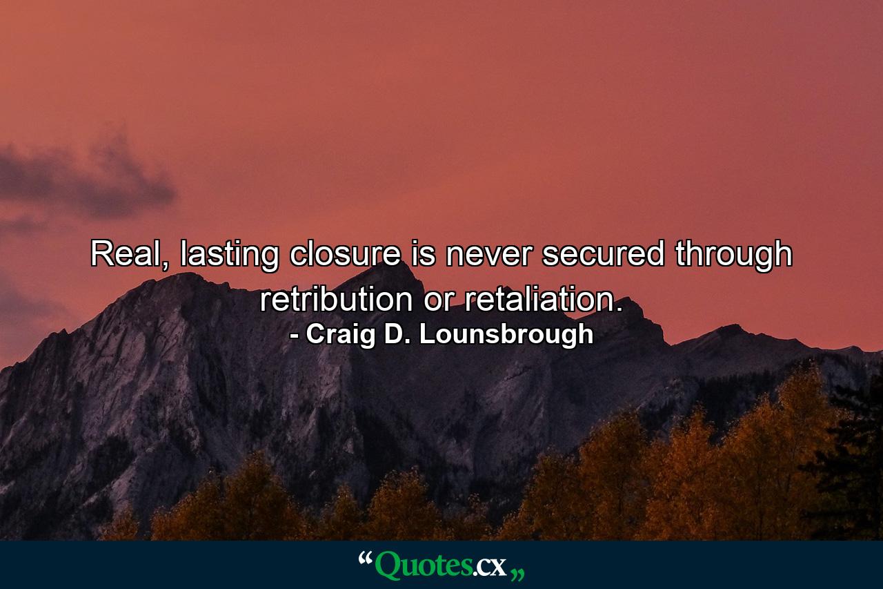 Real, lasting closure is never secured through retribution or retaliation. - Quote by Craig D. Lounsbrough