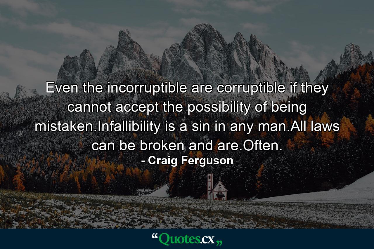 Even the incorruptible are corruptible if they cannot accept the possibility of being mistaken.Infallibility is a sin in any man.All laws can be broken and are.Often. - Quote by Craig Ferguson