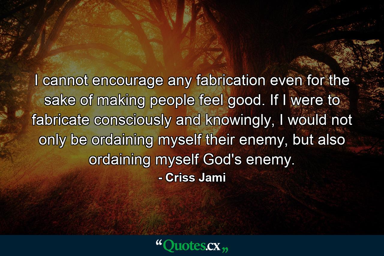 I cannot encourage any fabrication even for the sake of making people feel good. If I were to fabricate consciously and knowingly, I would not only be ordaining myself their enemy, but also ordaining myself God's enemy. - Quote by Criss Jami