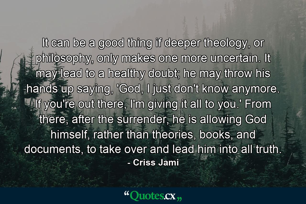 It can be a good thing if deeper theology, or philosophy, only makes one more uncertain. It may lead to a healthy doubt; he may throw his hands up saying, 'God, I just don't know anymore. If you're out there, I'm giving it all to you.' From there, after the surrender, he is allowing God himself, rather than theories, books, and documents, to take over and lead him into all truth. - Quote by Criss Jami