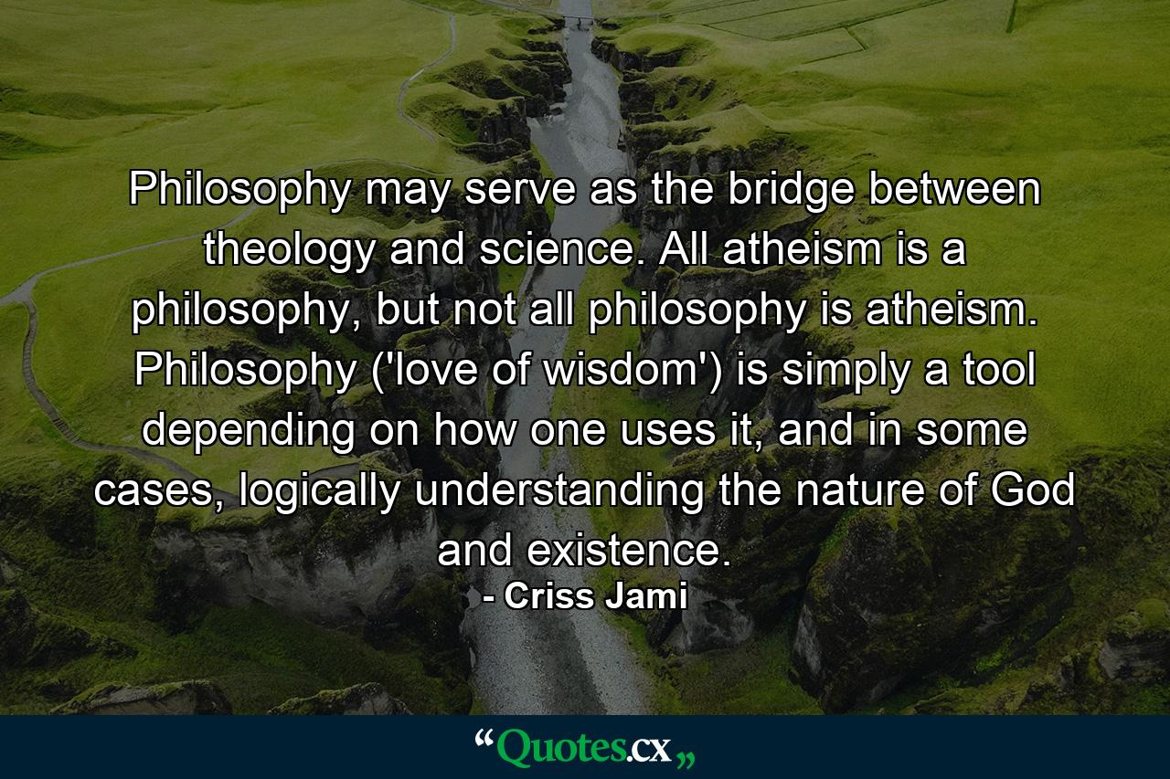 Philosophy may serve as the bridge between theology and science. All atheism is a philosophy, but not all philosophy is atheism. Philosophy ('love of wisdom') is simply a tool depending on how one uses it, and in some cases, logically understanding the nature of God and existence. - Quote by Criss Jami