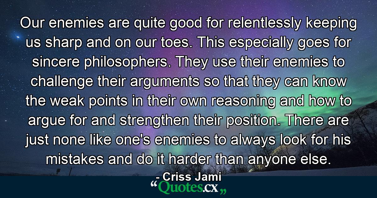 Our enemies are quite good for relentlessly keeping us sharp and on our toes. This especially goes for sincere philosophers. They use their enemies to challenge their arguments so that they can know the weak points in their own reasoning and how to argue for and strengthen their position. There are just none like one's enemies to always look for his mistakes and do it harder than anyone else. - Quote by Criss Jami