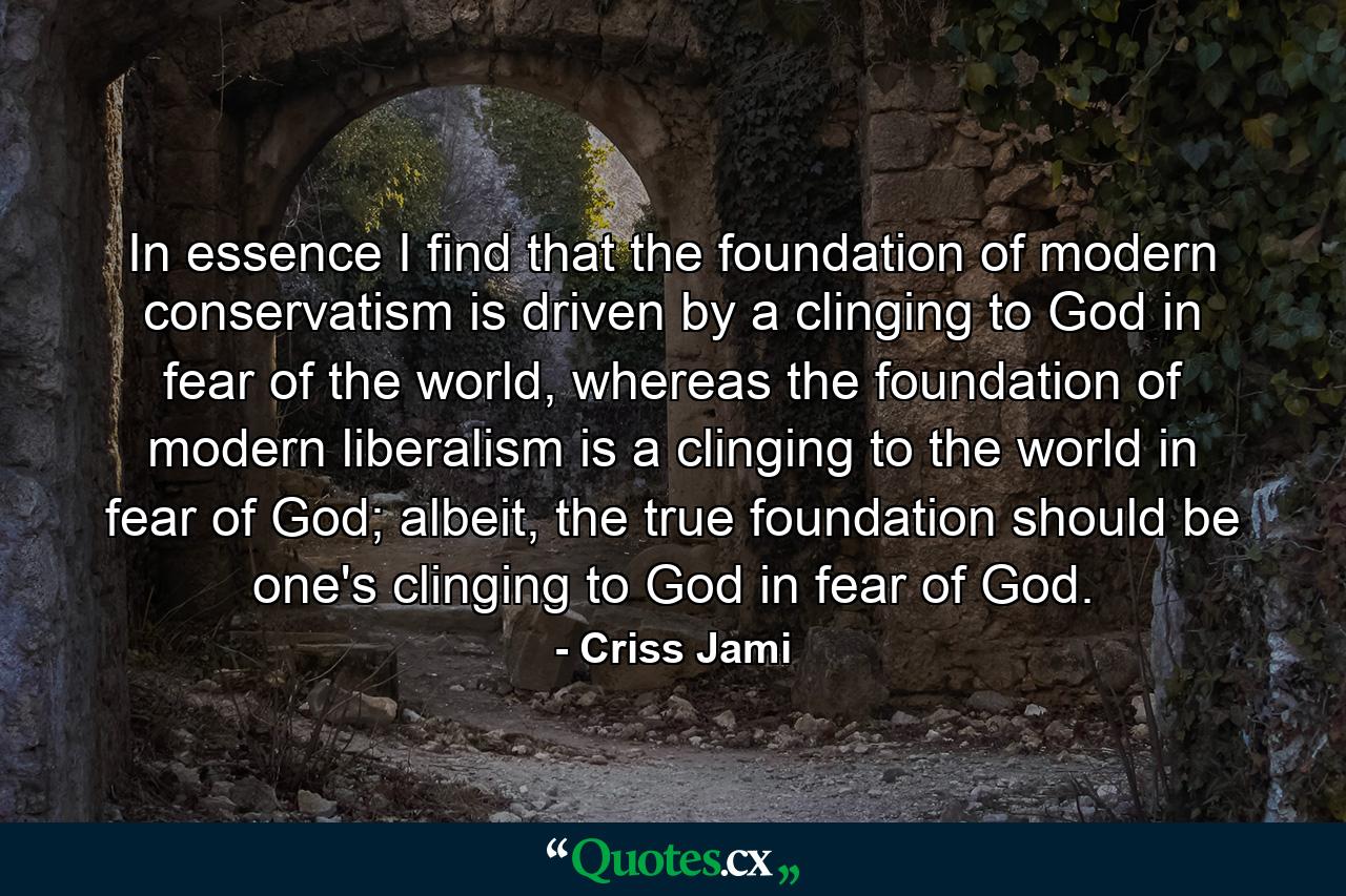 In essence I find that the foundation of modern conservatism is driven by a clinging to God in fear of the world, whereas the foundation of modern liberalism is a clinging to the world in fear of God; albeit, the true foundation should be one's clinging to God in fear of God. - Quote by Criss Jami