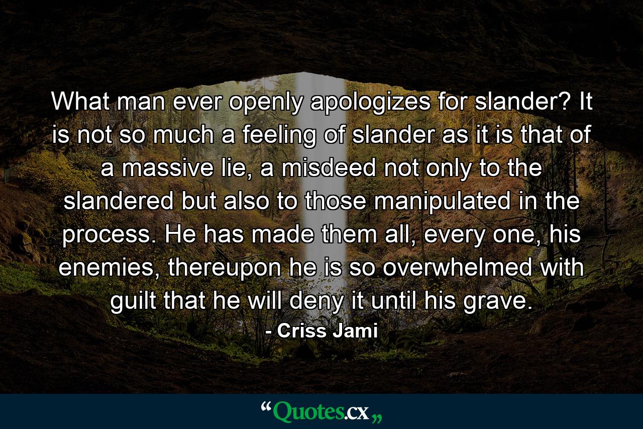 What man ever openly apologizes for slander? It is not so much a feeling of slander as it is that of a massive lie, a misdeed not only to the slandered but also to those manipulated in the process. He has made them all, every one, his enemies, thereupon he is so overwhelmed with guilt that he will deny it until his grave. - Quote by Criss Jami