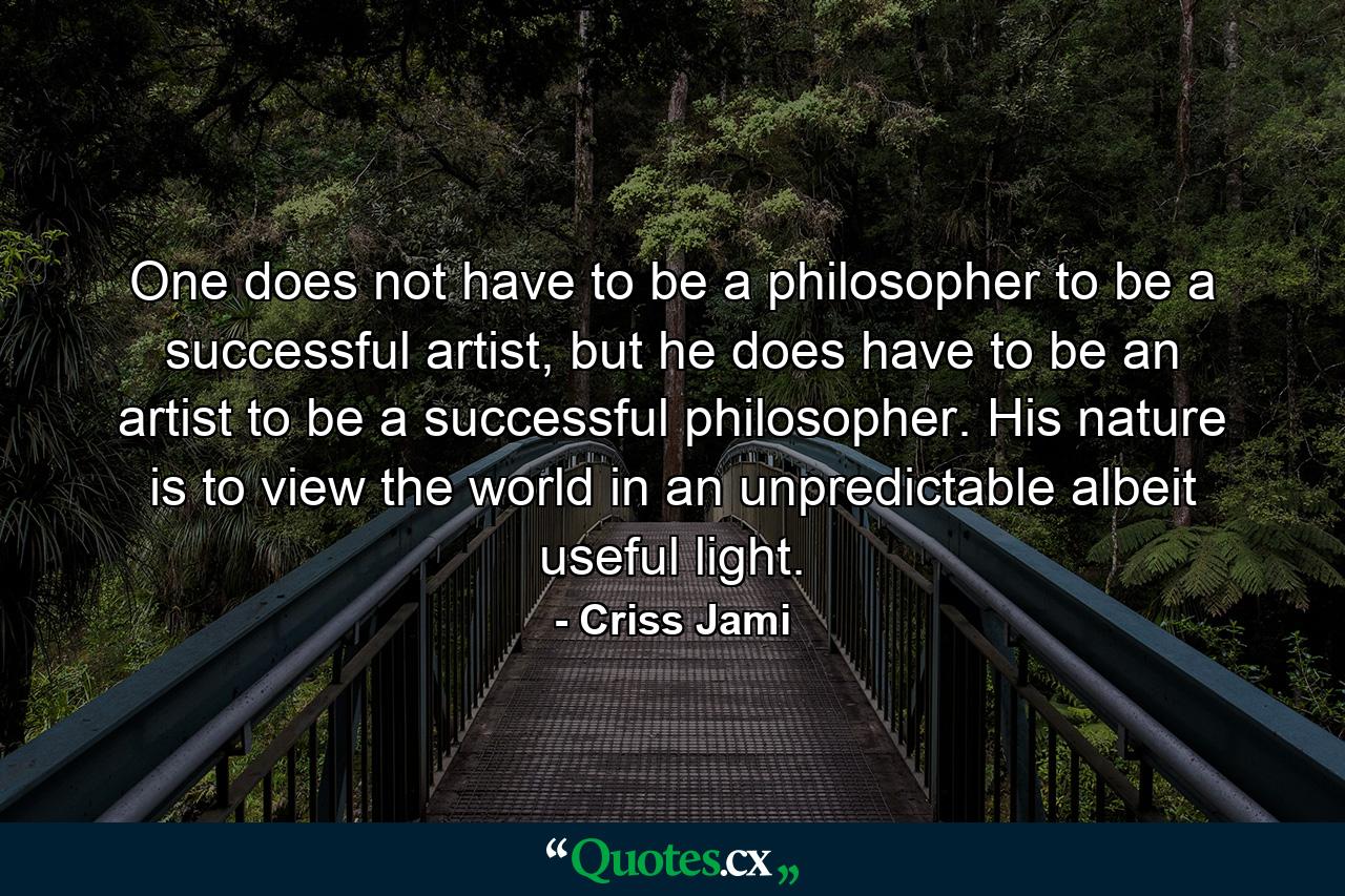 One does not have to be a philosopher to be a successful artist, but he does have to be an artist to be a successful philosopher. His nature is to view the world in an unpredictable albeit useful light. - Quote by Criss Jami