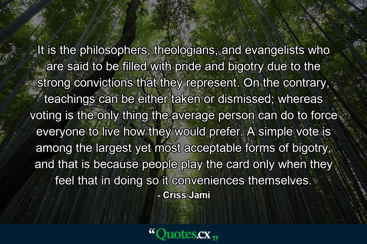 It is the philosophers, theologians, and evangelists who are said to be filled with pride and bigotry due to the strong convictions that they represent. On the contrary, teachings can be either taken or dismissed; whereas voting is the only thing the average person can do to force everyone to live how they would prefer. A simple vote is among the largest yet most acceptable forms of bigotry, and that is because people play the card only when they feel that in doing so it conveniences themselves. - Quote by Criss Jami