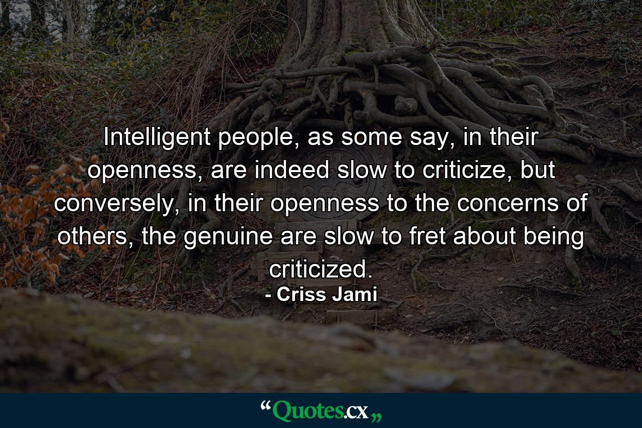 Intelligent people, as some say, in their openness, are indeed slow to criticize, but conversely, in their openness to the concerns of others, the genuine are slow to fret about being criticized. - Quote by Criss Jami