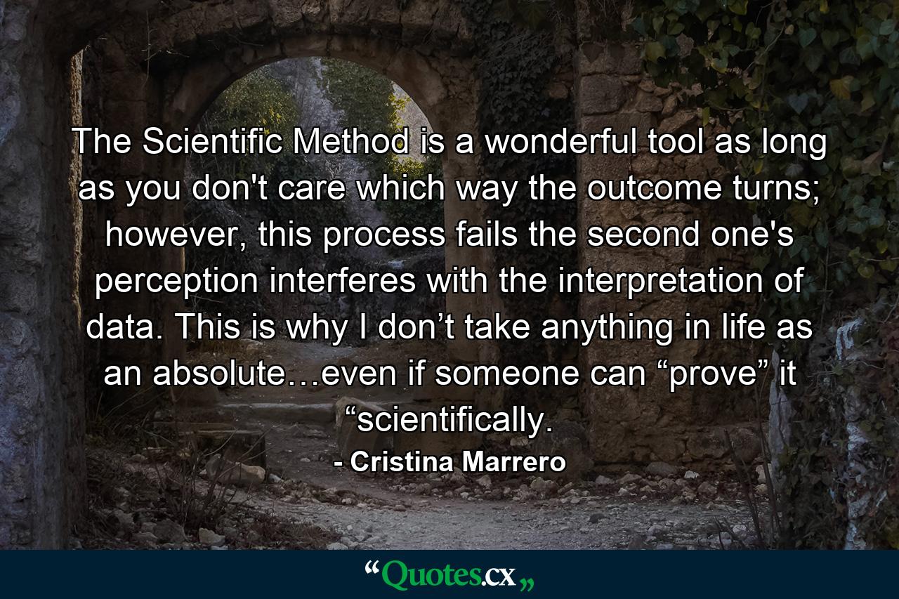 The Scientific Method is a wonderful tool as long as you don't care which way the outcome turns; however, this process fails the second one's perception interferes with the interpretation of data. This is why I don’t take anything in life as an absolute…even if someone can “prove” it “scientifically. - Quote by Cristina Marrero