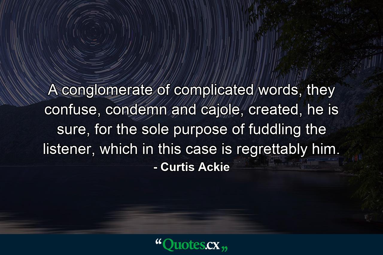 A conglomerate of complicated words, they confuse, condemn and cajole, created, he is sure, for the sole purpose of fuddling the listener, which in this case is regrettably him. - Quote by Curtis Ackie