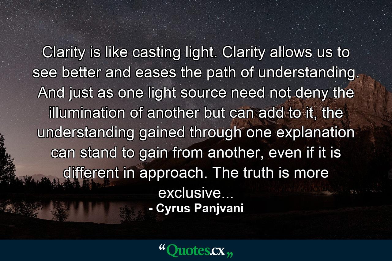 Clarity is like casting light. Clarity allows us to see better and eases the path of understanding. And just as one light source need not deny the illumination of another but can add to it, the understanding gained through one explanation can stand to gain from another, even if it is different in approach. The truth is more exclusive... - Quote by Cyrus Panjvani