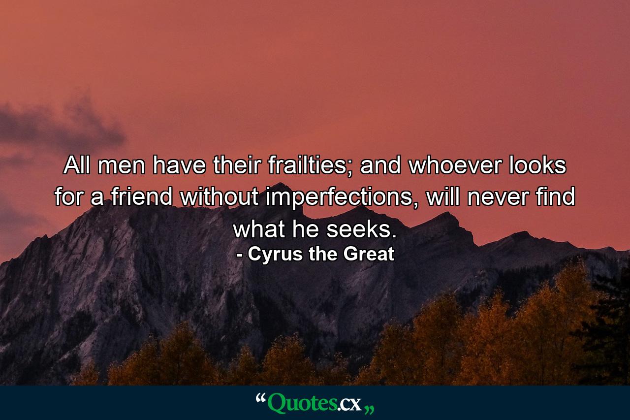 All men have their frailties; and whoever looks for a friend without imperfections, will never find what he seeks. - Quote by Cyrus the Great