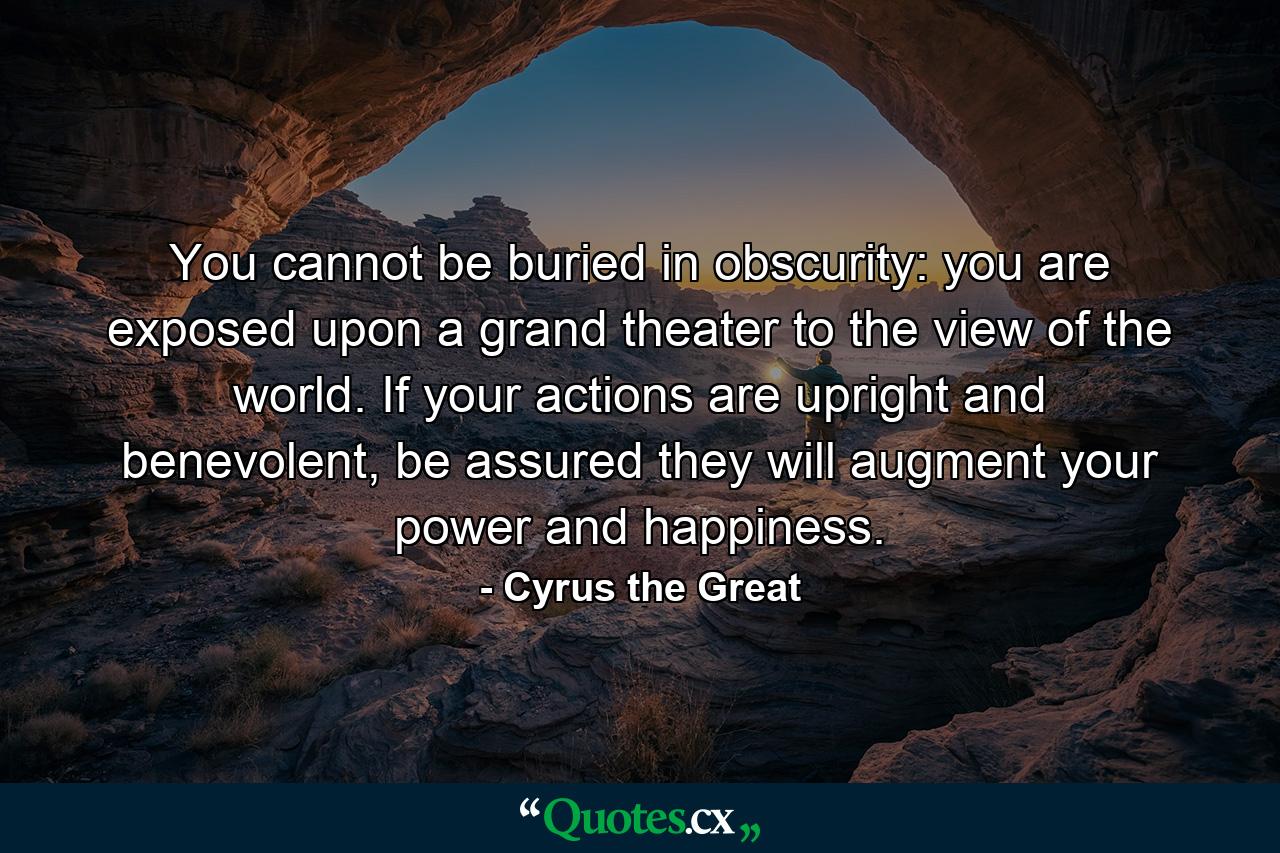 You cannot be buried in obscurity: you are exposed upon a grand theater to the view of the world. If your actions are upright and benevolent, be assured they will augment your power and happiness. - Quote by Cyrus the Great