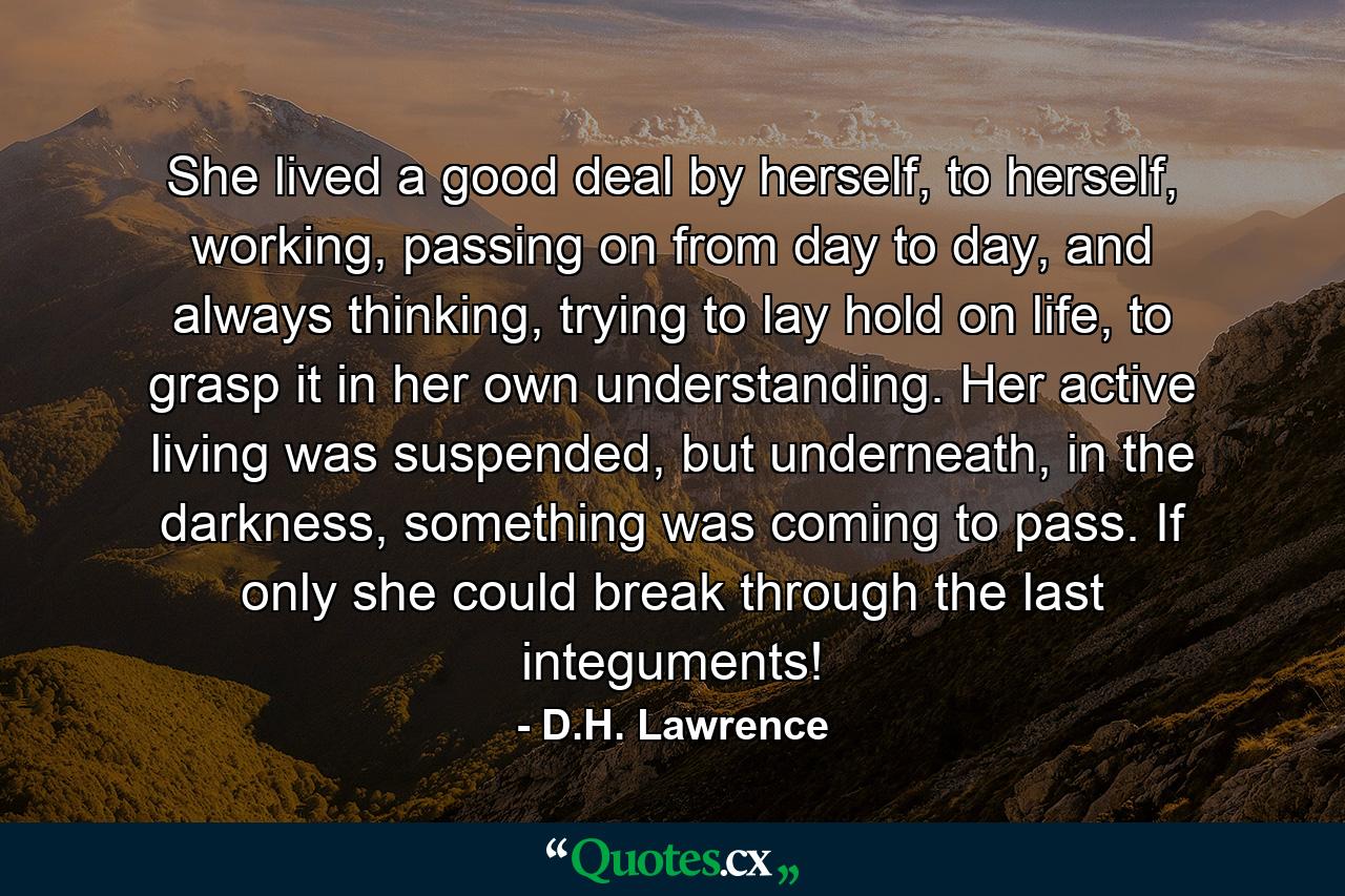 She lived a good deal by herself, to herself, working, passing on from day to day, and always thinking, trying to lay hold on life, to grasp it in her own understanding. Her active living was suspended, but underneath, in the darkness, something was coming to pass. If only she could break through the last integuments! - Quote by D.H. Lawrence