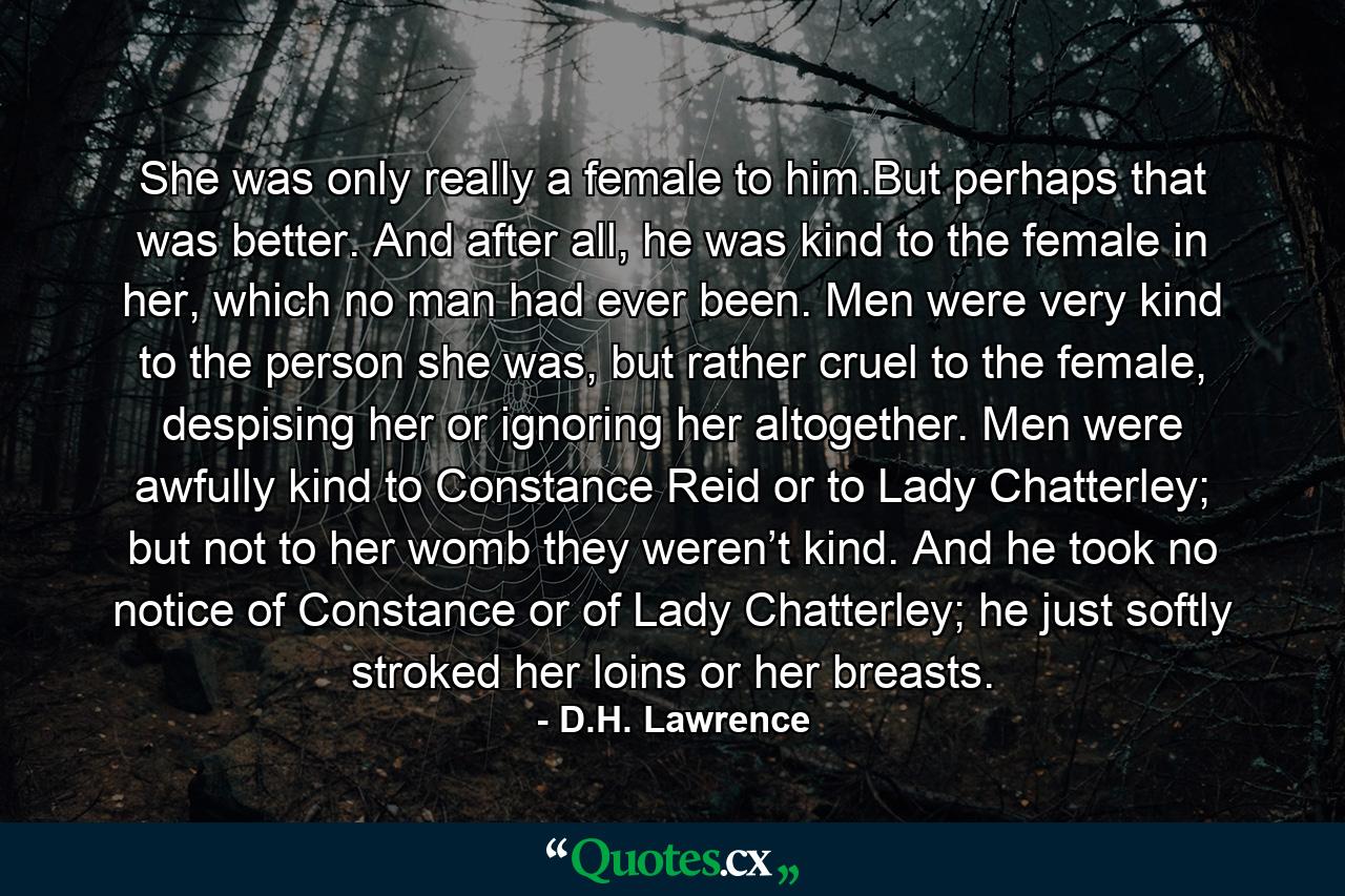 She was only really a female to him.But perhaps that was better. And after all, he was kind to the female in her, which no man had ever been. Men were very kind to the person she was, but rather cruel to the female, despising her or ignoring her altogether. Men were awfully kind to Constance Reid or to Lady Chatterley; but not to her womb they weren’t kind. And he took no notice of Constance or of Lady Chatterley; he just softly stroked her loins or her breasts. - Quote by D.H. Lawrence