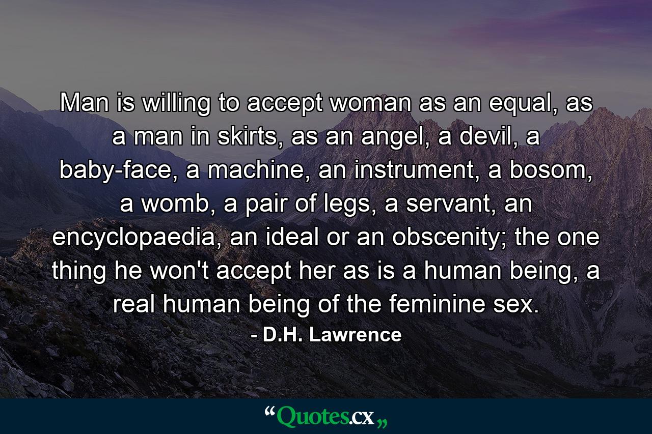 Man is willing to accept woman as an equal, as a man in skirts, as an angel, a devil, a baby-face, a machine, an instrument, a bosom, a womb, a pair of legs, a servant, an encyclopaedia, an ideal or an obscenity; the one thing he won't accept her as is a human being, a real human being of the feminine sex. - Quote by D.H. Lawrence