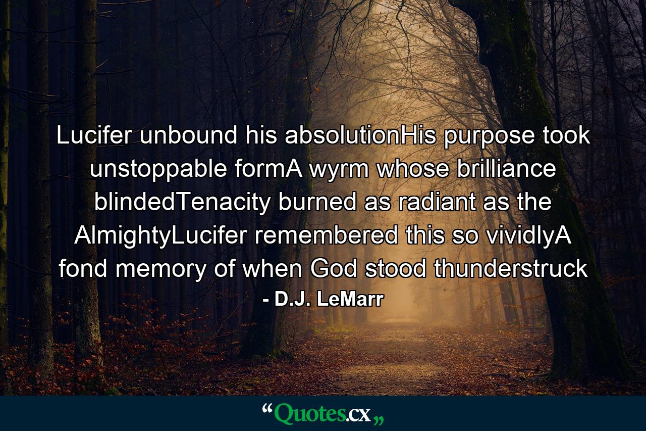 Lucifer unbound his absolutionHis purpose took unstoppable formA wyrm whose brilliance blindedTenacity burned as radiant as the AlmightyLucifer remembered this so vividlyA fond memory of when God stood thunderstruck - Quote by D.J. LeMarr