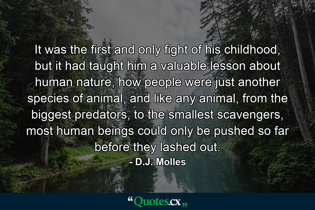 It was the first and only fight of his childhood, but it had taught him a valuable lesson about human nature, how people were just another species of animal, and like any animal, from the biggest predators, to the smallest scavengers, most human beings could only be pushed so far before they lashed out. - Quote by D.J. Molles