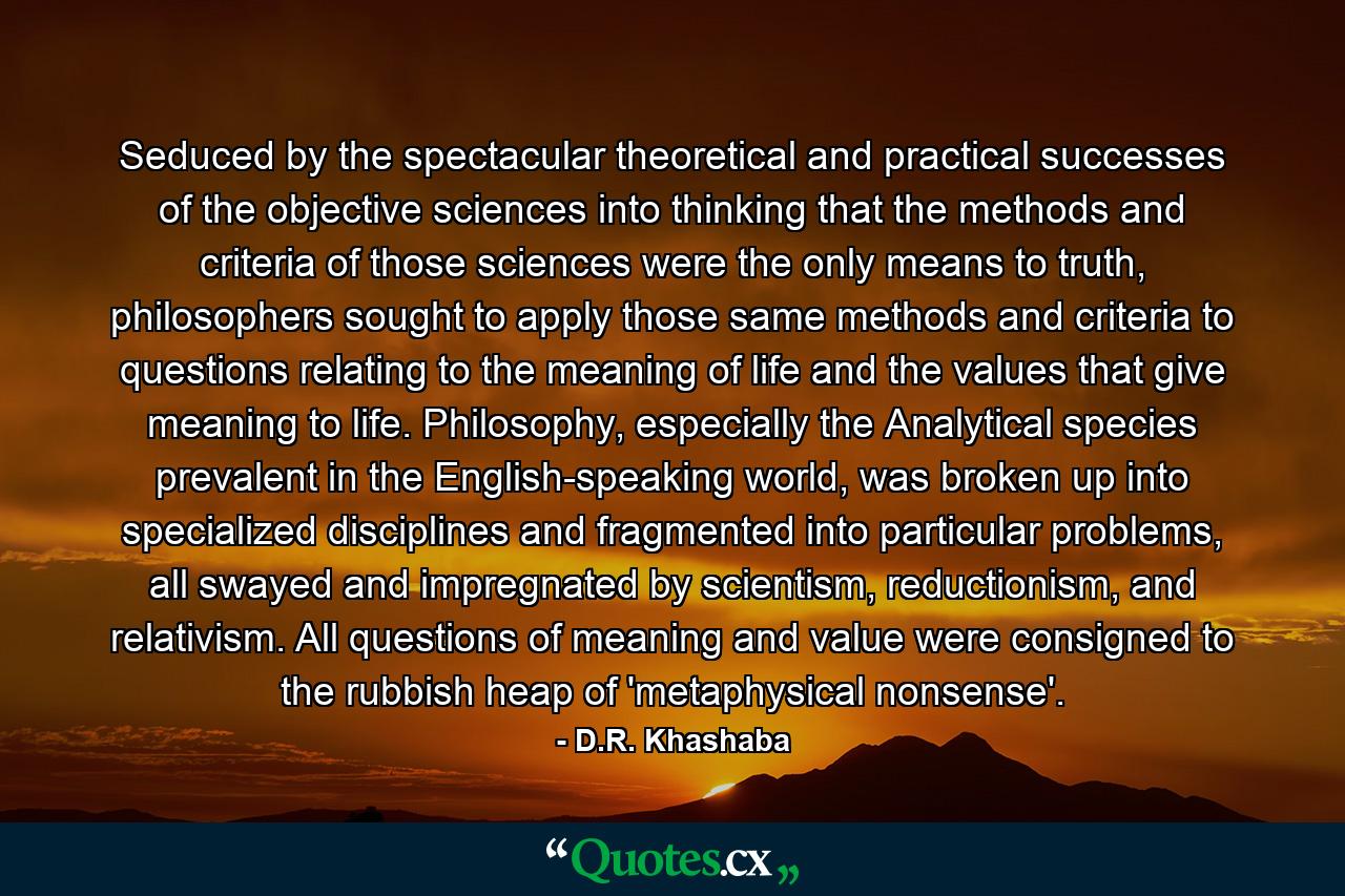 Seduced by the spectacular theoretical and practical successes of the objective sciences into thinking that the methods and criteria of those sciences were the only means to truth, philosophers sought to apply those same methods and criteria to questions relating to the meaning of life and the values that give meaning to life. Philosophy, especially the Analytical species prevalent in the English-speaking world, was broken up into specialized disciplines and fragmented into particular problems, all swayed and impregnated by scientism, reductionism, and relativism. All questions of meaning and value were consigned to the rubbish heap of 'metaphysical nonsense'. - Quote by D.R. Khashaba