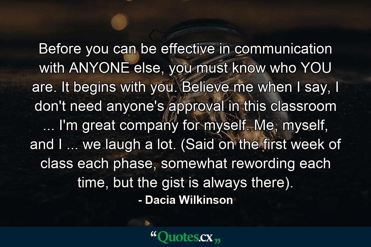 Before you can be effective in communication with ANYONE else, you must know who YOU are. It begins with you. Believe me when I say, I don't need anyone's approval in this classroom ... I'm great company for myself. Me, myself, and I ... we laugh a lot. (Said on the first week of class each phase, somewhat rewording each time, but the gist is always there). - Quote by Dacia Wilkinson