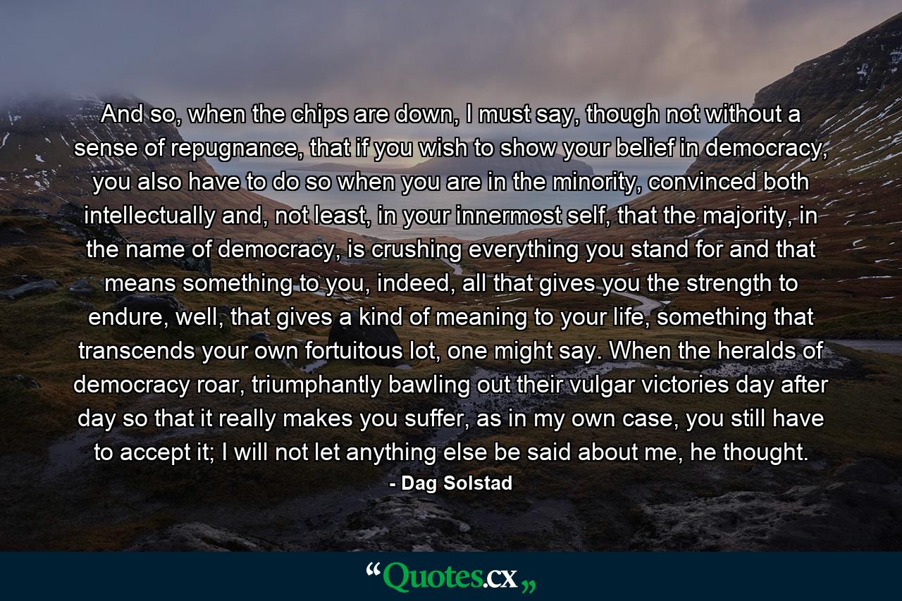 And so, when the chips are down, I must say, though not without a sense of repugnance, that if you wish to show your belief in democracy, you also have to do so when you are in the minority, convinced both intellectually and, not least, in your innermost self, that the majority, in the name of democracy, is crushing everything you stand for and that means something to you, indeed, all that gives you the strength to endure, well, that gives a kind of meaning to your life, something that transcends your own fortuitous lot, one might say. When the heralds of democracy roar, triumphantly bawling out their vulgar victories day after day so that it really makes you suffer, as in my own case, you still have to accept it; I will not let anything else be said about me, he thought. - Quote by Dag Solstad