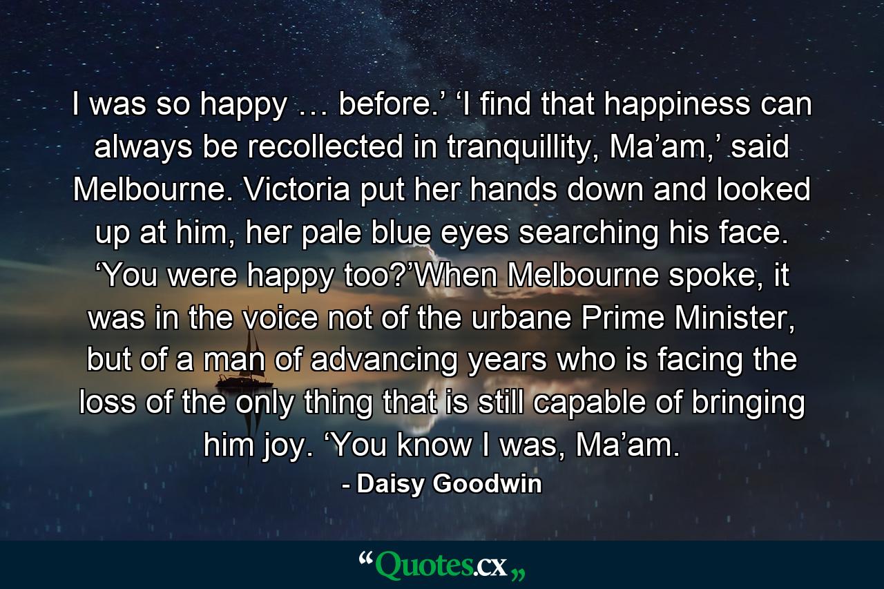 I was so happy … before.’ ‘I find that happiness can always be recollected in tranquillity, Ma’am,’ said Melbourne. Victoria put her hands down and looked up at him, her pale blue eyes searching his face. ‘You were happy too?’When Melbourne spoke, it was in the voice not of the urbane Prime Minister, but of a man of advancing years who is facing the loss of the only thing that is still capable of bringing him joy. ‘You know I was, Ma’am. - Quote by Daisy Goodwin