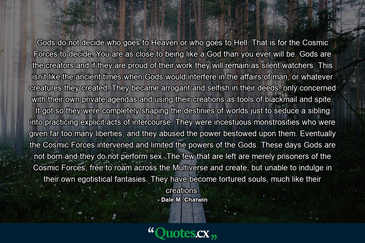 Gods do not decide who goes to Heaven or who goes to Hell. That is for the Cosmic Forces to decide. You are as close to being like a God than you ever will be. Gods are the creators and if they are proud of their work they will remain as silent watchers. This isn’t like the ancient times when Gods would interfere in the affairs of man, or whatever creatures they created. They became arrogant and selfish in their deeds, only concerned with their own private agendas and using their creations as tools of blackmail and spite. It got so they were completely shaping the destinies of worlds just to seduce a sibling into practicing explicit acts of intercourse. They were incestuous monstrosities who were given far too many liberties, and they abused the power bestowed upon them. Eventually the Cosmic Forces intervened and limited the powers of the Gods. These days Gods are not born and they do not perform sex. The few that are left are merely prisoners of the Cosmic Forces, free to roam across the Multiverse and create, but unable to indulge in their own egotistical fantasies. They have become tortured souls, much like their creations. - Quote by Dale M. Chatwin