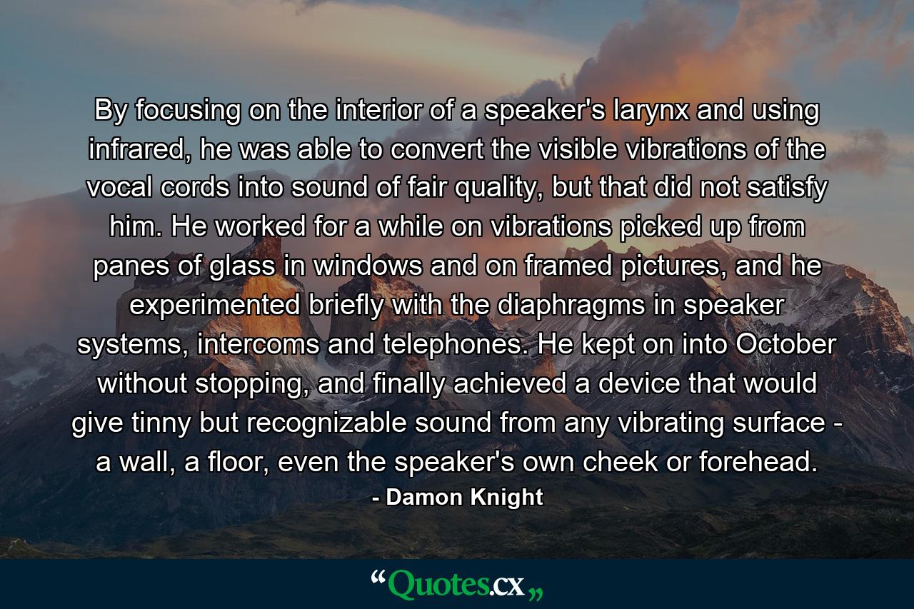 By focusing on the interior of a speaker's larynx and using infrared, he was able to convert the visible vibrations of the vocal cords into sound of fair quality, but that did not satisfy him. He worked for a while on vibrations picked up from panes of glass in windows and on framed pictures, and he experimented briefly with the diaphragms in speaker systems, intercoms and telephones. He kept on into October without stopping, and finally achieved a device that would give tinny but recognizable sound from any vibrating surface - a wall, a floor, even the speaker's own cheek or forehead. - Quote by Damon Knight