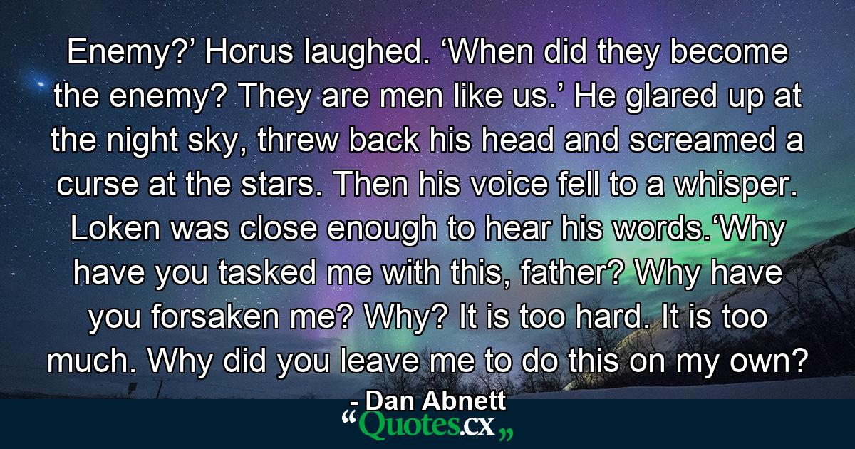 Enemy?’ Horus laughed. ‘When did they become the enemy? They are men like us.’ He glared up at the night sky, threw back his head and screamed a curse at the stars. Then his voice fell to a whisper. Loken was close enough to hear his words.‘Why have you tasked me with this, father? Why have you forsaken me? Why? It is too hard. It is too much. Why did you leave me to do this on my own? - Quote by Dan Abnett