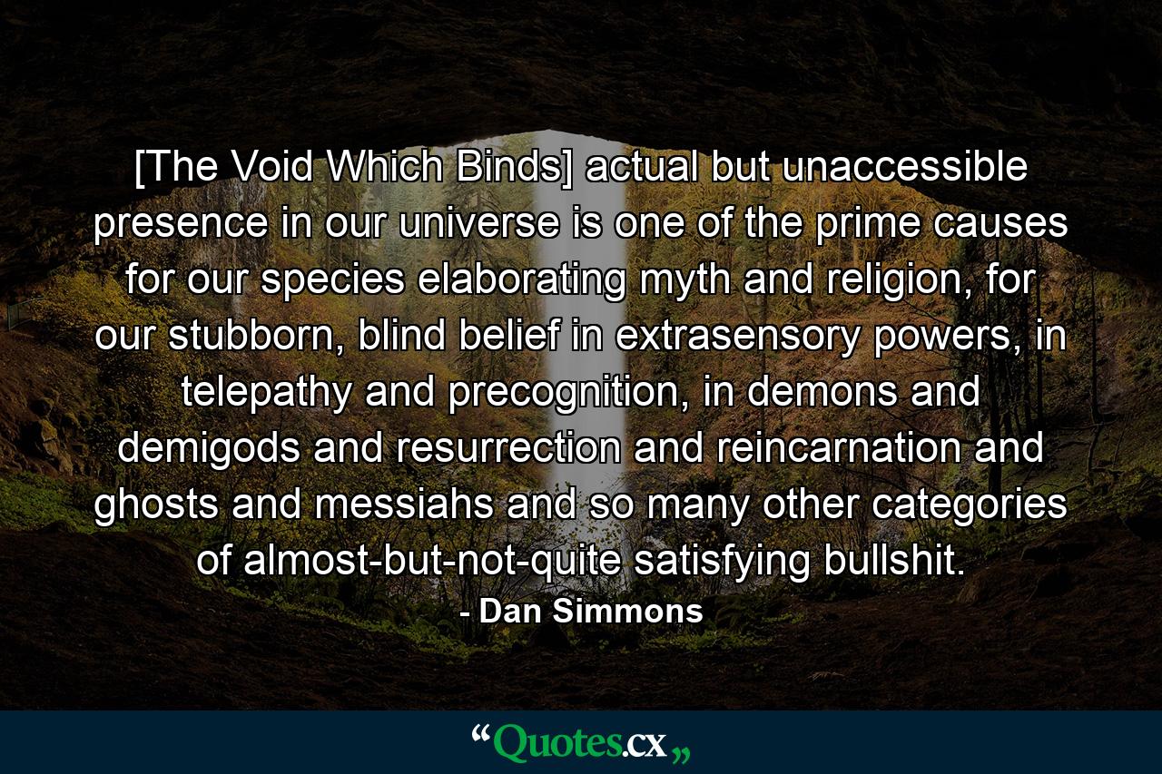 [The Void Which Binds] actual but unaccessible presence in our universe is one of the prime causes for our species elaborating myth and religion, for our stubborn, blind belief in extrasensory powers, in telepathy and precognition, in demons and demigods and resurrection and reincarnation and ghosts and messiahs and so many other categories of almost-but-not-quite satisfying bullshit. - Quote by Dan Simmons