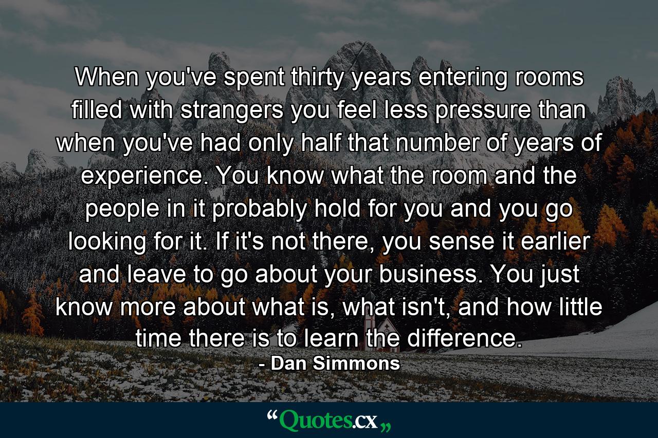 When you've spent thirty years entering rooms filled with strangers you feel less pressure than when you've had only half that number of years of experience. You know what the room and the people in it probably hold for you and you go looking for it. If it's not there, you sense it earlier and leave to go about your business. You just know more about what is, what isn't, and how little time there is to learn the difference. - Quote by Dan Simmons