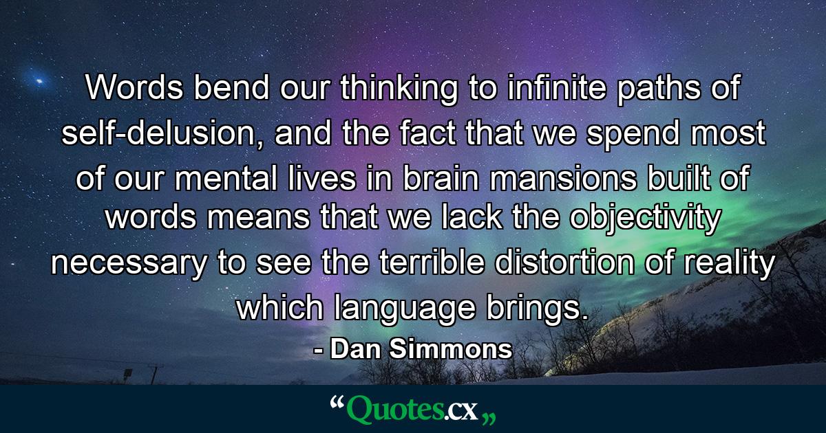 Words bend our thinking to infinite paths of self-delusion, and the fact that we spend most of our mental lives in brain mansions built of words means that we lack the objectivity necessary to see the terrible distortion of reality which language brings. - Quote by Dan Simmons