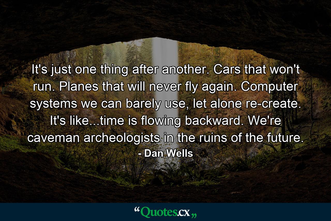 It's just one thing after another. Cars that won't run. Planes that will never fly again. Computer systems we can barely use, let alone re-create. It's like...time is flowing backward. We're caveman archeologists in the ruins of the future. - Quote by Dan Wells