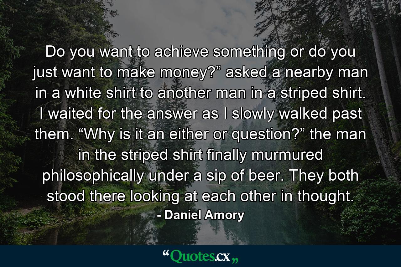 Do you want to achieve something or do you just want to make money?” asked a nearby man in a white shirt to another man in a striped shirt. I waited for the answer as I slowly walked past them. “Why is it an either or question?” the man in the striped shirt finally murmured philosophically under a sip of beer. They both stood there looking at each other in thought. - Quote by Daniel Amory