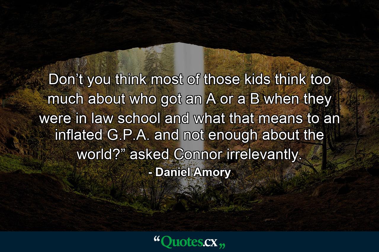 Don’t you think most of those kids think too much about who got an A or a B when they were in law school and what that means to an inflated G.P.A. and not enough about the world?” asked Connor irrelevantly. - Quote by Daniel Amory