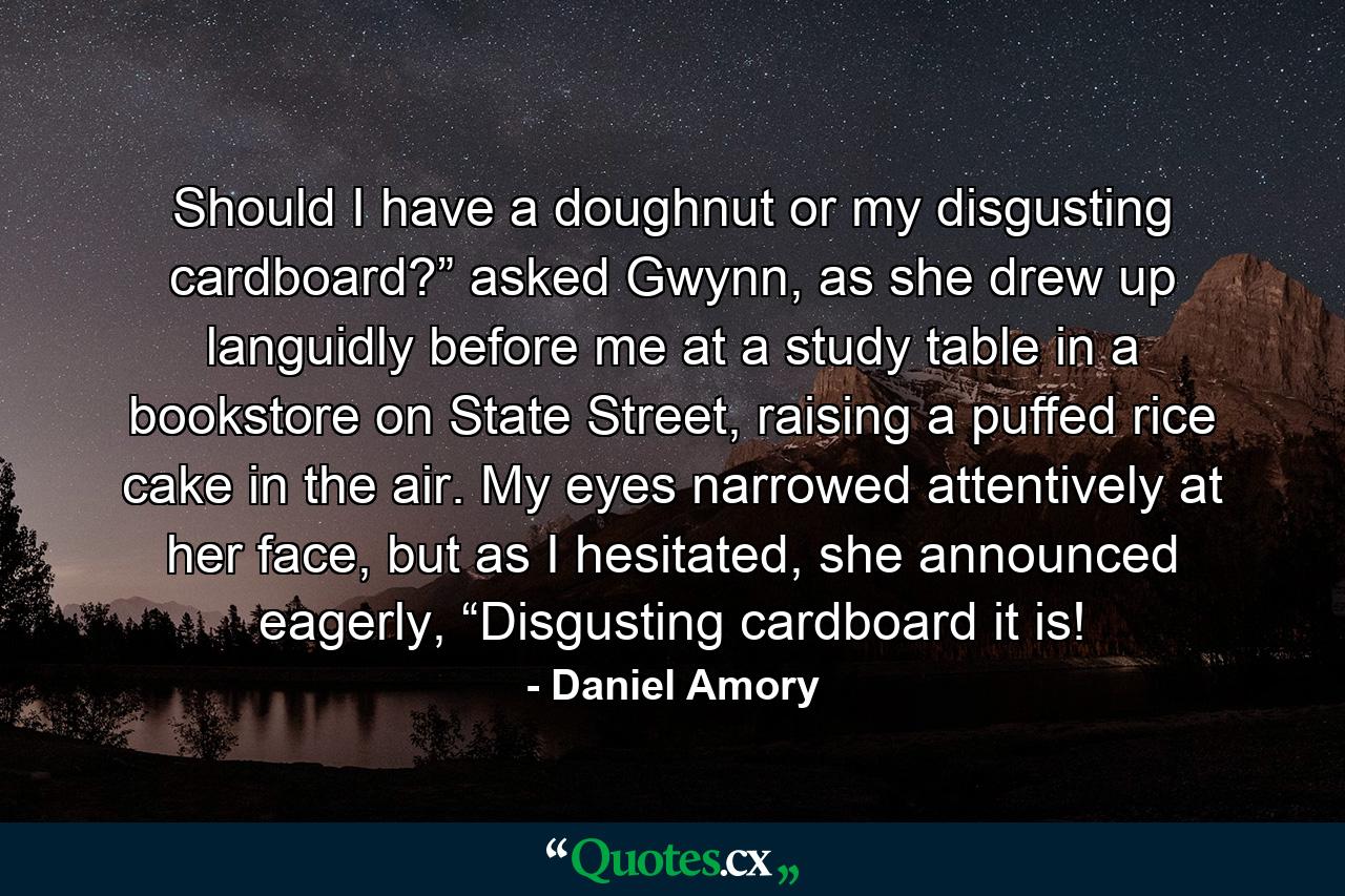 Should I have a doughnut or my disgusting cardboard?” asked Gwynn, as she drew up languidly before me at a study table in a bookstore on State Street, raising a puffed rice cake in the air. My eyes narrowed attentively at her face, but as I hesitated, she announced eagerly, “Disgusting cardboard it is! - Quote by Daniel Amory