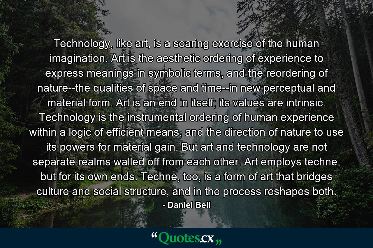 Technology, like art, is a soaring exercise of the human imagination. Art is the aesthetic ordering of experience to express meanings in symbolic terms, and the reordering of nature--the qualities of space and time--in new perceptual and material form. Art is an end in itself; its values are intrinsic. Technology is the instrumental ordering of human experience within a logic of efficient means, and the direction of nature to use its powers for material gain. But art and technology are not separate realms walled off from each other. Art employs techne, but for its own ends. Techne, too, is a form of art that bridges culture and social structure, and in the process reshapes both. - Quote by Daniel Bell