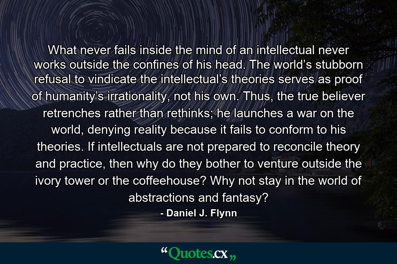 What never fails inside the mind of an intellectual never works outside the confines of his head. The world’s stubborn refusal to vindicate the intellectual’s theories serves as proof of humanity’s irrationality, not his own. Thus, the true believer retrenches rather than rethinks; he launches a war on the world, denying reality because it fails to conform to his theories. If intellectuals are not prepared to reconcile theory and practice, then why do they bother to venture outside the ivory tower or the coffeehouse? Why not stay in the world of abstractions and fantasy? - Quote by Daniel J. Flynn