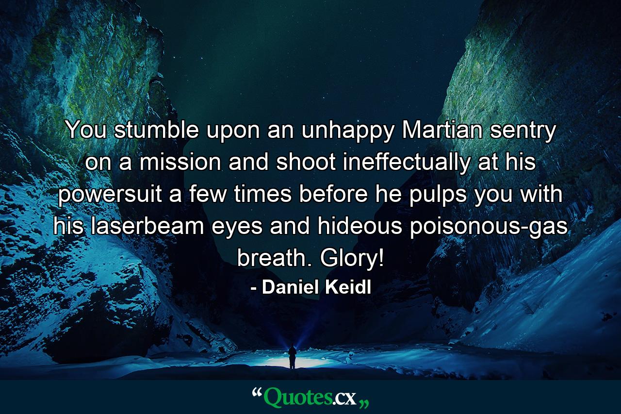 You stumble upon an unhappy Martian sentry on a mission and shoot ineffectually at his powersuit a few times before he pulps you with his laserbeam eyes and hideous poisonous-gas breath. Glory! - Quote by Daniel Keidl