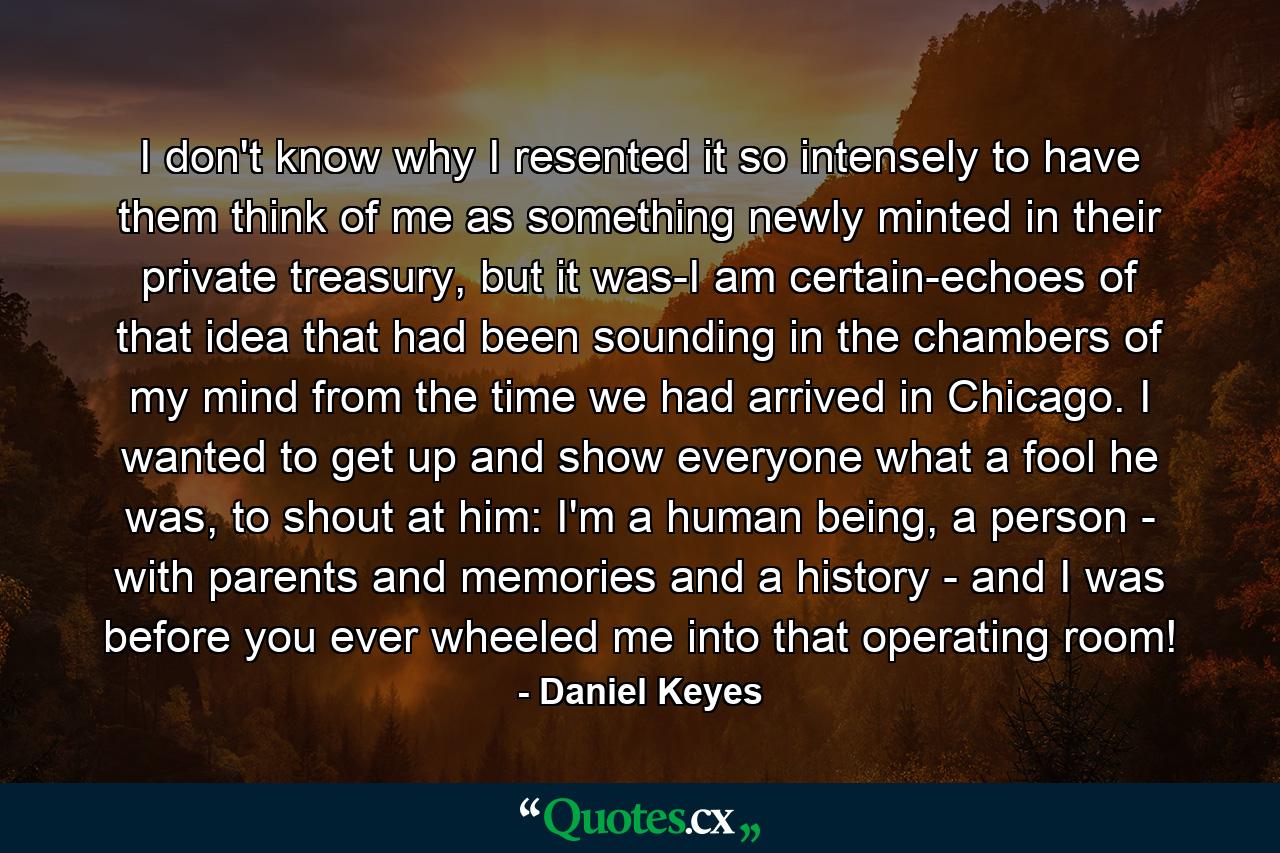 I don't know why I resented it so intensely to have them think of me as something newly minted in their private treasury, but it was-I am certain-echoes of that idea that had been sounding in the chambers of my mind from the time we had arrived in Chicago. I wanted to get up and show everyone what a fool he was, to shout at him: I'm a human being, a person - with parents and memories and a history - and I was before you ever wheeled me into that operating room! - Quote by Daniel Keyes